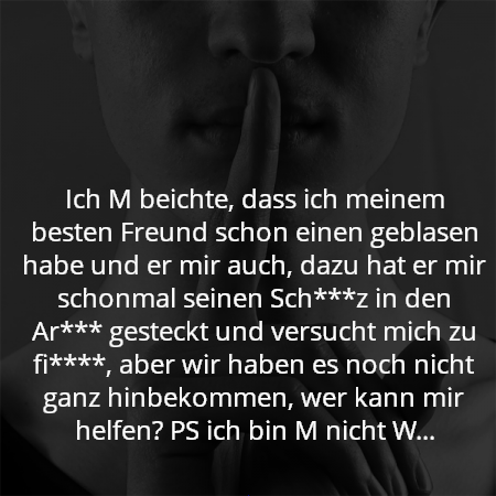 Ich M beichte, dass ich meinem besten Freund schon einen geblasen habe und er mir auch, dazu hat er mir schonmal seinen Sch***z in den Ar*** gesteckt und versucht mich zu fi****, aber wir haben es noch nicht ganz hinbekommen, wer kann mir helfen? PS ich bin M nicht W...