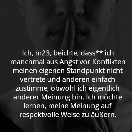 Ich, m23, beichte, dass** ich manchmal aus Angst vor Konflikten meinen eigenen Standpunkt nicht vertrete und anderen einfach zustimme, obwohl ich eigentlich anderer Meinung bin. Ich möchte lernen, meine Meinung auf respektvolle Weise zu äußern.