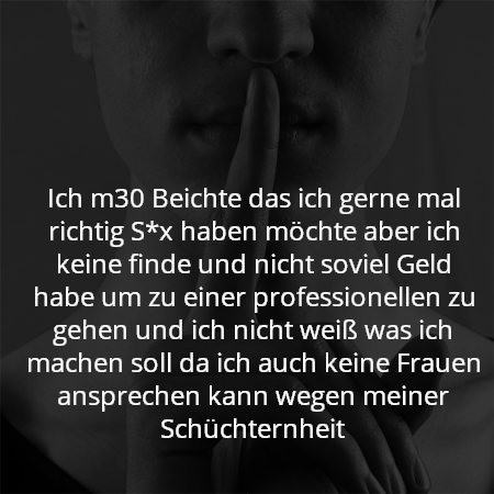 Ich m30 Beichte das ich gerne mal richtig S*x haben möchte aber ich keine finde und nicht soviel Geld habe um zu einer professionellen zu gehen und ich nicht weiß was ich machen soll da ich auch keine Frauen ansprechen kann wegen meiner Schüchternheit