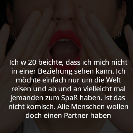 Ich w 20 beichte, dass ich mich nicht in einer Beziehung sehen kann. Ich möchte einfach nur um die Welt reisen und ab und an vielleicht mal jemanden zum Spaß haben. Ist das nicht komisch. Alle Menschen wollen doch einen Partner haben