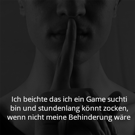 Ich beichte das ich ein Game suchti bin und stundenlang könnt zocken, wenn nicht meine Behinderung wäre