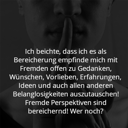 Ich beichte, dass ich es als Bereicherung empfinde mich mit Fremden offen zu Gedanken, Wünschen, Vorlieben, Erfahrungen, Ideen und auch allen anderen Belanglosigkeiten auszutauschen! Fremde Perspektiven sind bereichernd! Wer noch?
