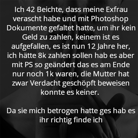 Ich 42 Beichte, dass meine Exfrau verascht habe und mit Photoshop Dokumente gefaltet hatte, um ihr kein Geld zu zahlen, keinem ist es aufgefallen, es ist nun 12 Jahre her, ich hätte 8k zahlen sollen hab es aber mit PS so geändert das es am Ende nur noch 1k waren, die Mutter hat zwar Verdacht geschöpft beweisen konnte es keiner. 

Da sie mich betrogen hatte ges hab es ihr richtig finde ich