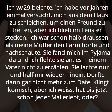 Ich w/29 beichte, ich habe vor Jahren einmal versucht, mich aus dem Haus zu schleichen, um einen Freund zu treffen, aber ich blieb im Fenster stecken. Ich war schon halb draussen, als meine Mutter den Lärm hörte und nachschaute. Sie fand mich im Pyjama da und ich flehte sie an, es meinem Vater nicht zu erzählen. Sie lachte nur und half mir wieder hinein. Durfte dann gar nicht mehr zum Date. Klingt komisch, aber ich weiss, hat bis jetzt schon jeder Mal erlebt, oder?