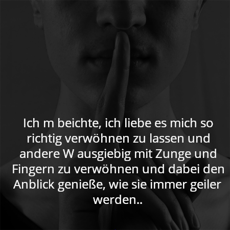 Ich m beichte, ich liebe es mich so richtig verwöhnen zu lassen und andere W ausgiebig mit Zunge und Fingern zu verwöhnen und dabei den Anblick genieße, wie sie immer geiler werden..