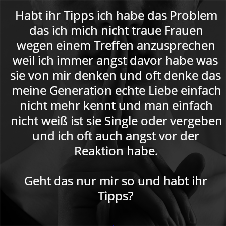 Habt ihr Tipps ich habe das Problem das ich mich nicht traue Frauen wegen einem Treffen anzusprechen weil ich immer angst davor habe was sie von mir denken und oft denke das meine Generation echte Liebe einfach nicht mehr kennt und man einfach nicht weiß ist sie Single oder vergeben und ich oft auch angst vor der Reaktion habe.

Geht das nur mir so und habt ihr Tipps?