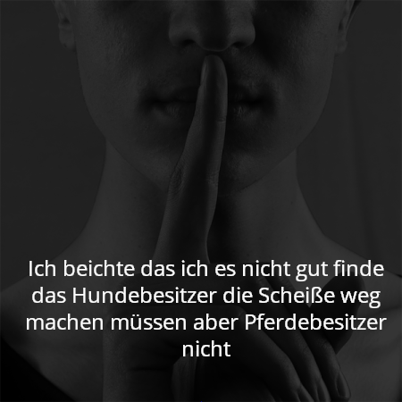 Ich beichte das ich es nicht gut finde das Hundebesitzer die Scheiße weg machen müssen aber Pferdebesitzer nicht
