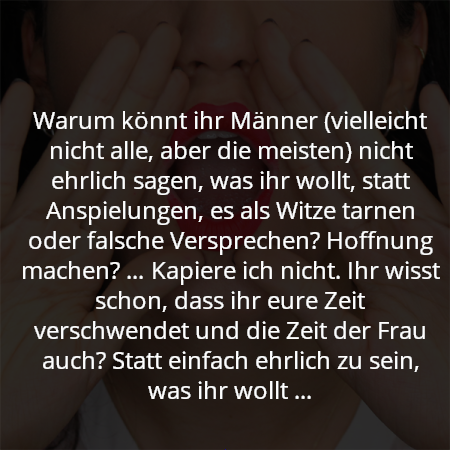 Warum könnt ihr Männer (vielleicht nicht alle, aber die meisten) nicht ehrlich sagen, was ihr wollt, statt Anspielungen, es als Witze tarnen oder falsche Versprechen? Hoffnung machen? … Kapiere ich nicht. Ihr wisst schon, dass ihr eure Zeit verschwendet und die Zeit der Frau auch? Statt einfach ehrlich zu sein, was ihr wollt …