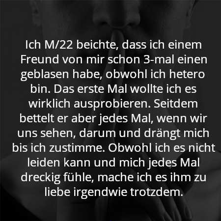 Ich M/22 beichte, dass ich einem Freund von mir schon 3-mal einen geblasen habe, obwohl ich hetero bin. Das erste Mal wollte ich es wirklich ausprobieren. Seitdem bettelt er aber jedes Mal, wenn wir uns sehen, darum und drängt mich bis ich zustimme. Obwohl ich es nicht leiden kann und mich jedes Mal dreckig fühle, mache ich es ihm zu liebe irgendwie trotzdem.