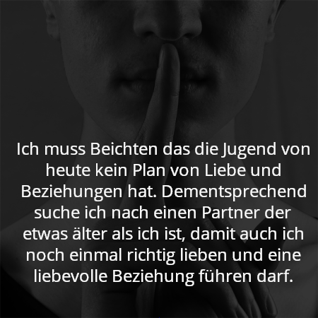 Ich muss Beichten das die Jugend von heute kein Plan von Liebe und Beziehungen hat. Dementsprechend suche ich nach einen Partner der etwas älter als ich ist, damit auch ich noch einmal richtig lieben und eine liebevolle Beziehung führen darf.