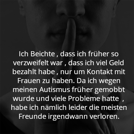 Ich Beichte , dass ich früher so verzweifelt war , dass ich viel Geld bezahlt habe , nur um Kontakt mit Frauen zu haben. Da ich wegen meinen Autismus früher gemobbt wurde und viele Probleme hatte  , habe ich nämlich leider die meisten Freunde irgendwann verloren.