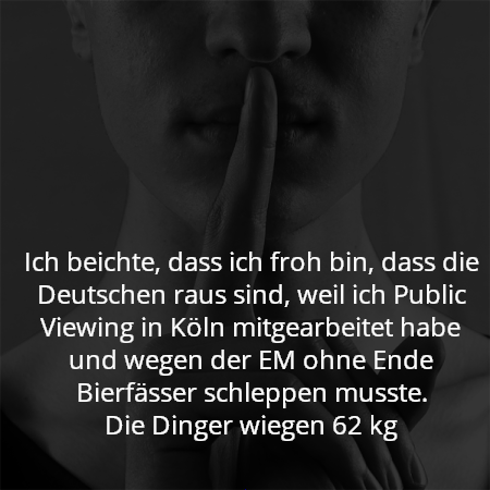 Ich beichte, dass ich froh bin, dass die Deutschen raus sind, weil ich Public Viewing in Köln mitgearbeitet habe und wegen der EM ohne Ende Bierfässer schleppen musste.
Die Dinger wiegen 62 kg