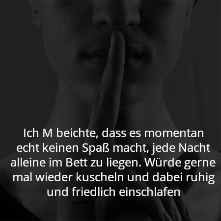 Ich M beichte, dass es momentan echt keinen Spaß macht, jede Nacht alleine im Bett zu liegen. Würde gerne mal wieder kuscheln und dabei ruhig und friedlich einschlafen