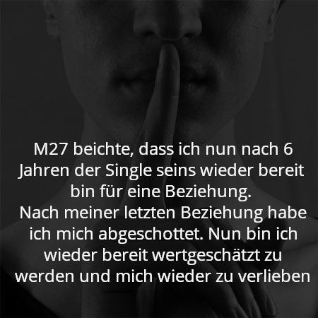 M27 beichte, dass ich nun nach 6 Jahren der Single seins wieder bereit bin für eine Beziehung. 
Nach meiner letzten Beziehung habe ich mich abgeschottet. Nun bin ich wieder bereit wertgeschätzt zu werden und mich wieder zu verlieben