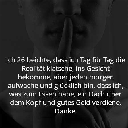 Ich 26 beichte, dass ich Tag für Tag die Realität klatsche, ins Gesicht bekomme, aber jeden morgen aufwache und glücklich bin, dass ich, was zum Essen habe, ein Dach über dem Kopf und gutes Geld verdiene. Danke.