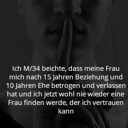 Ich M/34 beichte, dass meine Frau mich nach 15 Jahren Beziehung und 10 Jahren Ehe betrogen und verlassen hat und ich jetzt wohl nie wieder eine Frau finden werde, der ich vertrauen kann