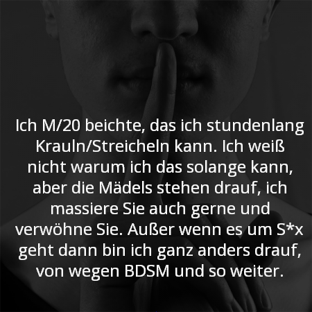 Ich M/20 beichte, das ich stundenlang Krauln/Streicheln kann. Ich weiß nicht warum ich das solange kann, aber die Mädels stehen drauf, ich massiere Sie auch gerne und verwöhne Sie. Außer wenn es um S*x geht dann bin ich ganz anders drauf, von wegen BDSM und so weiter.