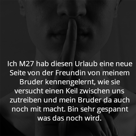 Ich M27 hab diesen Urlaub eine neue Seite von der Freundin von meinem Bruder kennengelernt, wie sie versucht einen Keil zwischen uns zutreiben und mein Bruder da auch noch mit macht. Bin sehr gespannt was das noch wird.
