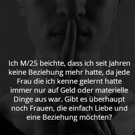 Ich M/25 beichte, dass ich seit Jahren keine Beziehung mehr hatte, da jede Frau die ich kenne gelernt hatte immer nur auf Geld oder materielle Dinge aus war. Gibt es überhaupt noch Frauen, die einfach Liebe und eine Beziehung möchten?