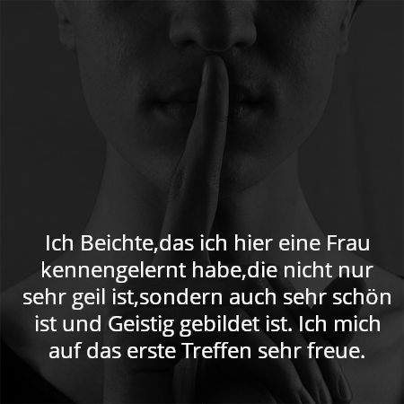 Ich Beichte,das ich hier eine Frau kennengelernt habe,die nicht nur sehr geil ist,sondern auch sehr schön ist und Geistig gebildet ist. Ich mich auf das erste Treffen sehr freue.