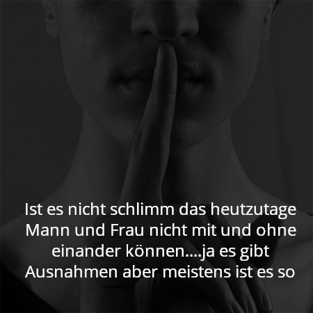 Ist es nicht schlimm das heutzutage Mann und Frau nicht mit und ohne einander können....ja es gibt Ausnahmen aber meistens ist es so