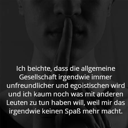 Ich beichte, dass die allgemeine Gesellschaft irgendwie immer unfreundlicher und egoistischen wird und ich kaum noch was mit anderen Leuten zu tun haben will, weil mir das irgendwie keinen Spaß mehr macht.