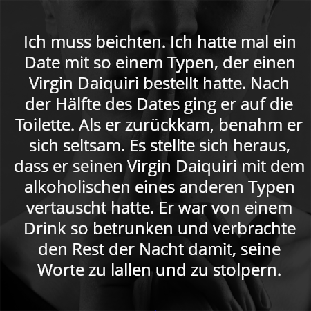 Ich muss beichten. Ich hatte mal ein Date mit so einem Typen, der einen Virgin Daiquiri bestellt hatte. Nach der Hälfte des Dates ging er auf die Toilette. Als er zurückkam, benahm er sich seltsam. Es stellte sich heraus, dass er seinen Virgin Daiquiri mit dem alkoholischen eines anderen Typen vertauscht hatte. Er war von einem Drink so betrunken und verbrachte den Rest der Nacht damit, seine Worte zu lallen und zu stolpern.