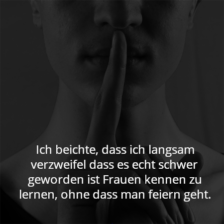 Ich beichte, dass ich langsam verzweifel dass es echt schwer geworden ist Frauen kennen zu lernen, ohne dass man feiern geht.