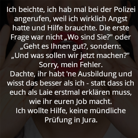 Ich beichte, ich hab mal bei der Polizei angerufen, weil ich wirklich Angst hatte und Hilfe brauchte. Die erste Frage war nicht „Wo sind Sie?" oder „Geht es Ihnen gut?, sondern:
„Und was sollen wir jetzt machen?" Sorry, mein Fehler.
Dachte, ihr habt 'ne Ausbildung und wisst das besser als ich - statt dass ich euch als Laie erstmal erklären muss, wie ihr euren Job macht.
Ich wollte Hilfe, keine mündliche Prüfung in Jura.