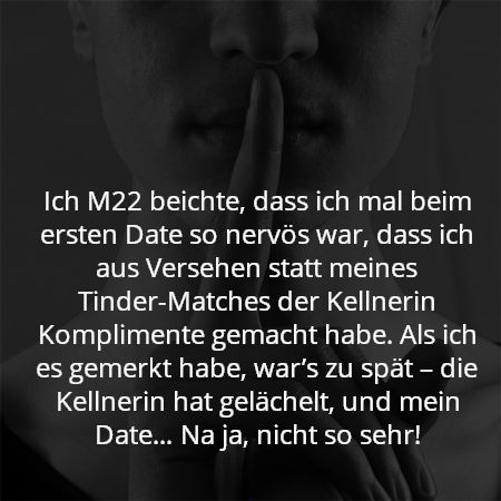 Ich M22 beichte, dass ich mal beim ersten Date so nervös war, dass ich aus Versehen statt meines Tinder-Matches der Kellnerin Komplimente gemacht habe. Als ich es gemerkt habe, war’s zu spät – die Kellnerin hat gelächelt, und mein Date… Na ja, nicht so sehr!