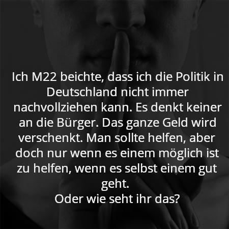 Ich M22 beichte, dass ich die Politik in Deutschland nicht immer nachvollziehen kann. Es denkt keiner an die Bürger. Das ganze Geld wird verschenkt. Man sollte helfen, aber doch nur wenn es einem möglich ist zu helfen, wenn es selbst einem gut geht. 
Oder wie seht ihr das?