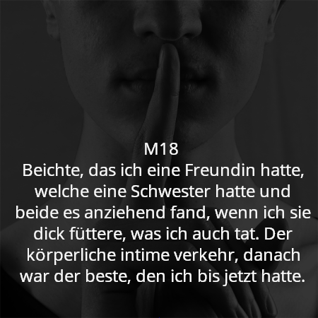 M18
Beichte, das ich eine Freundin hatte, welche eine Schwester hatte und beide es anziehend fand, wenn ich sie dick füttere, was ich auch tat. Der körperliche intime verkehr, danach war der beste, den ich bis jetzt hatte.