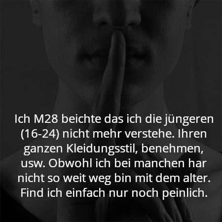 Ich M28 beichte das ich die jüngeren (16-24) nicht mehr verstehe. Ihren ganzen Kleidungsstil, benehmen, usw. Obwohl ich bei manchen har nicht so weit weg bin mit dem alter. Find ich einfach nur noch peinlich.