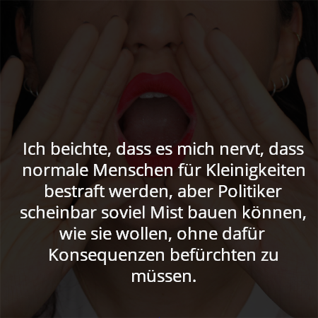 Ich beichte, dass es mich nervt, dass normale Menschen für Kleinigkeiten bestraft werden, aber Politiker scheinbar soviel Mist bauen können, wie sie wollen, ohne dafür Konsequenzen befürchten zu müssen.