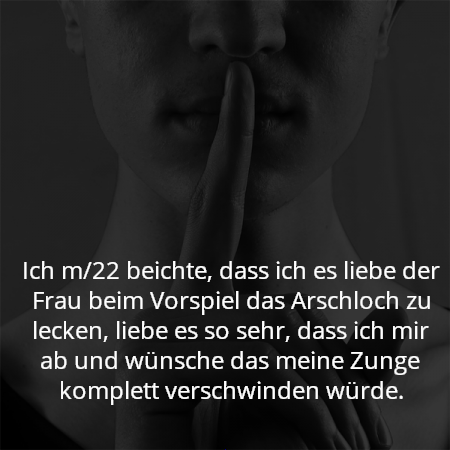 Ich m/22 beichte, dass ich es liebe der Frau beim Vorspiel das Arschloch zu lecken, liebe es so sehr, dass ich mir ab und wünsche das meine Zunge komplett verschwinden würde.