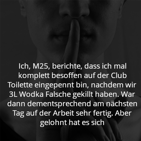 Ich, M25, berichte, dass ich mal komplett besoffen auf der Club Toilette eingepennt bin, nachdem wir 3L Wodka Falsche gekillt haben. War dann dementsprechend am nächsten Tag auf der Arbeit sehr fertig. Aber gelohnt hat es sich