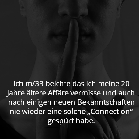 Ich m/33 beichte das ich meine 20 Jahre ältere Affäre vermisse und auch nach einigen neuen Bekanntschaften nie wieder eine solche „Connection“ gespürt habe.