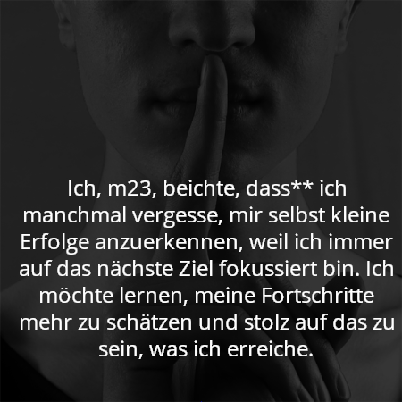 Ich, m23, beichte, dass** ich manchmal vergesse, mir selbst kleine Erfolge anzuerkennen, weil ich immer auf das nächste Ziel fokussiert bin. Ich möchte lernen, meine Fortschritte mehr zu schätzen und stolz auf das zu sein, was ich erreiche.