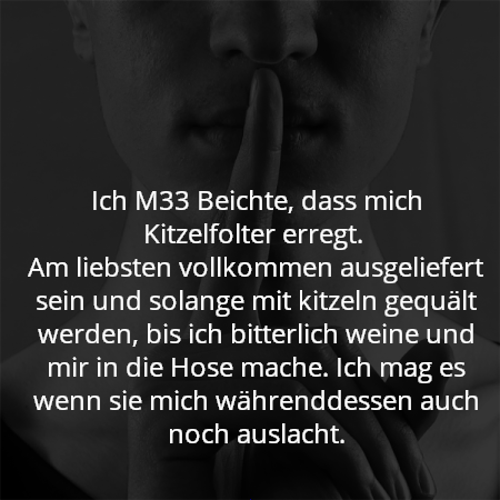 Ich M33 Beichte, dass mich Kitzelfolter erregt. 
Am liebsten vollkommen ausgeliefert sein und solange mit kitzeln gequält werden, bis ich bitterlich weine und mir in die Hose mache. Ich mag es wenn sie mich währenddessen auch noch auslacht.
