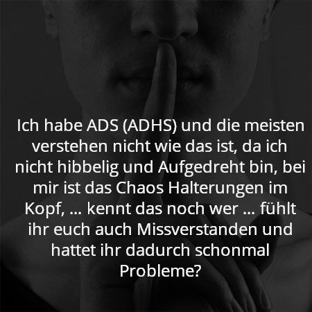 Ich habe ADS (ADHS) und die meisten verstehen nicht wie das ist, da ich nicht hibbelig und Aufgedreht bin, bei mir ist das Chaos Halterungen im Kopf, … kennt das noch wer … fühlt ihr euch auch Missverstanden und hattet ihr dadurch schonmal Probleme?