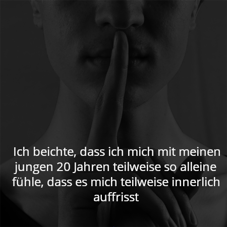 Ich beichte, dass ich mich mit meinen jungen 20 Jahren teilweise so alleine fühle, dass es mich teilweise innerlich auffrisst