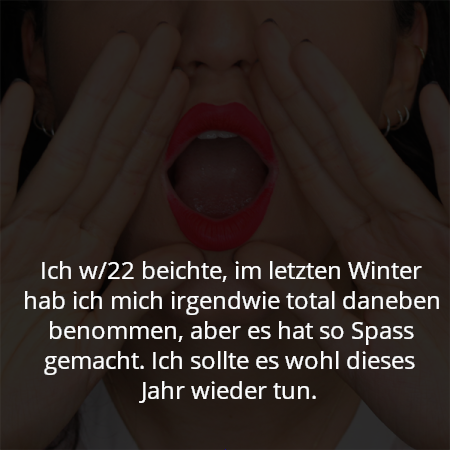 Ich w/22 beichte, im letzten Winter hab ich mich irgendwie total daneben benommen, aber es hat so Spass gemacht. Ich sollte es wohl dieses Jahr wieder tun.