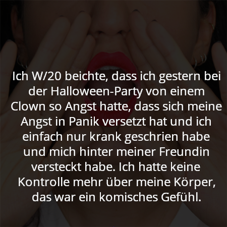 Ich W/20 beichte, dass ich gestern bei der Halloween-Party von einem Clown so Angst hatte, dass sich meine Angst in Panik versetzt hat und ich einfach nur krank geschrien habe und mich hinter meiner Freundin versteckt habe. Ich hatte keine Kontrolle mehr über meine Körper, das war ein komisches Gefühl.