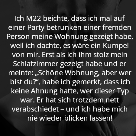 Ich M22 beichte, dass ich mal auf einer Party betrunken einer fremden Person meine Wohnung gezeigt habe, weil ich dachte, es wäre ein Kumpel von mir. Erst als ich ihm stolz mein Schlafzimmer gezeigt habe und er meinte: „Schöne Wohnung, aber wer bist du?“, habe ich gemerkt, dass ich keine Ahnung hatte, wer dieser Typ war. Er hat sich trotzdem nett verabschiedet – und ich habe mich nie wieder blicken lassen!