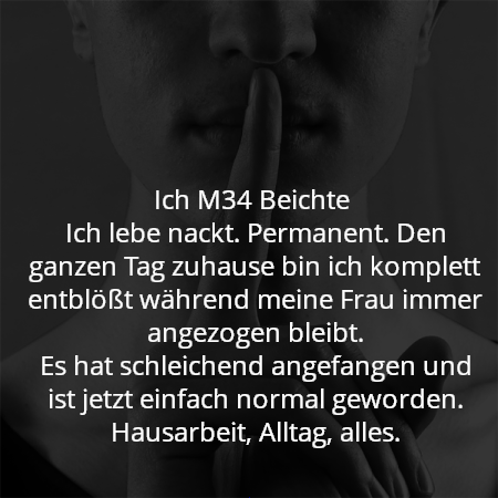 Ich M34 Beichte 
Ich lebe nackt. Permanent. Den ganzen Tag zuhause bin ich komplett entblößt während meine Frau immer angezogen bleibt.
Es hat schleichend angefangen und ist jetzt einfach normal geworden. Hausarbeit, Alltag, alles.