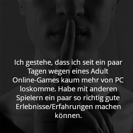 Ich gestehe, dass ich seit ein paar Tagen wegen eines Adult Online-Games kaum mehr von PC loskomme. Habe mit anderen Spielern ein paar so richtig gute Erlebnisse/Erfahrungen machen können.