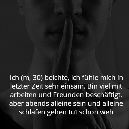 Ich (m, 30) beichte, ich fühle mich in letzter Zeit sehr einsam. Bin viel mit arbeiten und Freunden beschäftigt, aber abends alleine sein und alleine schlafen gehen tut schon weh