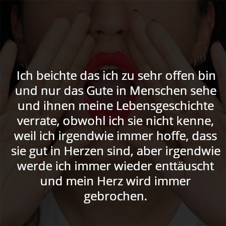 Ich beichte das ich zu sehr offen bin und nur das Gute in Menschen sehe und ihnen meine Lebensgeschichte verrate, obwohl ich sie nicht kenne, weil ich irgendwie immer hoffe, dass sie gut in Herzen sind, aber irgendwie werde ich immer wieder enttäuscht und mein Herz wird immer gebrochen.