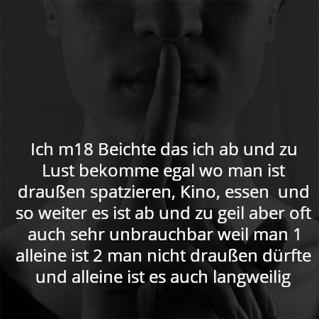 Ich m18 Beichte das ich ab und zu Lust bekomme egal wo man ist draußen spatzieren, Kino, essen  und so weiter es ist ab und zu geil aber oft auch sehr unbrauchbar weil man 1 alleine ist 2 man nicht draußen dürfte und alleine ist es auch langweilig