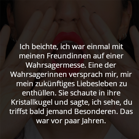 Ich beichte, ich war einmal mit meinen Freundinnen auf einer Wahrsagermesse. Eine der Wahrsagerinnen versprach mir, mir mein zukünftiges Liebesleben zu enthüllen. Sie schaute in ihre Kristallkugel und sagte, ich sehe, du triffst bald jemand Besonderen. Das war vor paar Jahren.